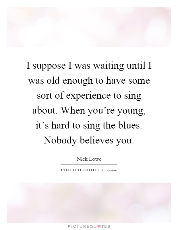 I suppose I was waiting until I was old enough to have some sort of experience to sing about. When you're young, it's hard to sing the blues. Nobody believes you Picture Quote #1