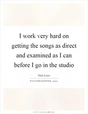 I work very hard on getting the songs as direct and examined as I can before I go in the studio Picture Quote #1