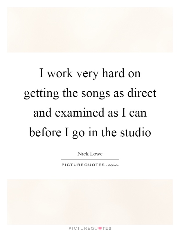 I work very hard on getting the songs as direct and examined as I can before I go in the studio Picture Quote #1