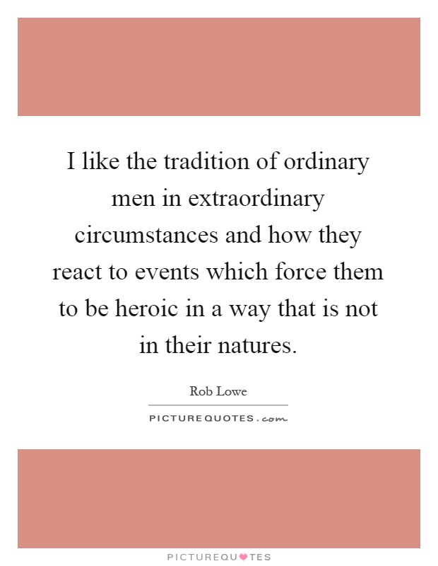 I like the tradition of ordinary men in extraordinary circumstances and how they react to events which force them to be heroic in a way that is not in their natures Picture Quote #1