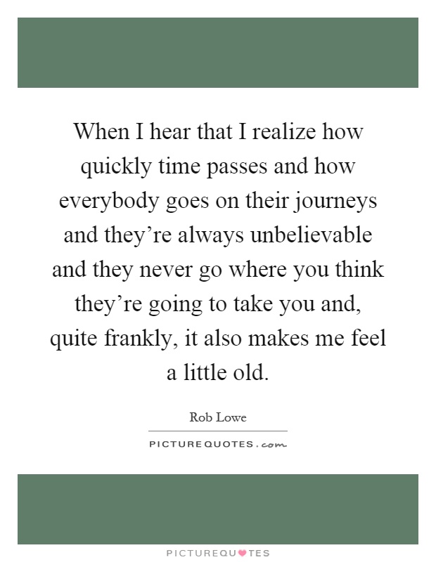 When I hear that I realize how quickly time passes and how everybody goes on their journeys and they're always unbelievable and they never go where you think they're going to take you and, quite frankly, it also makes me feel a little old Picture Quote #1