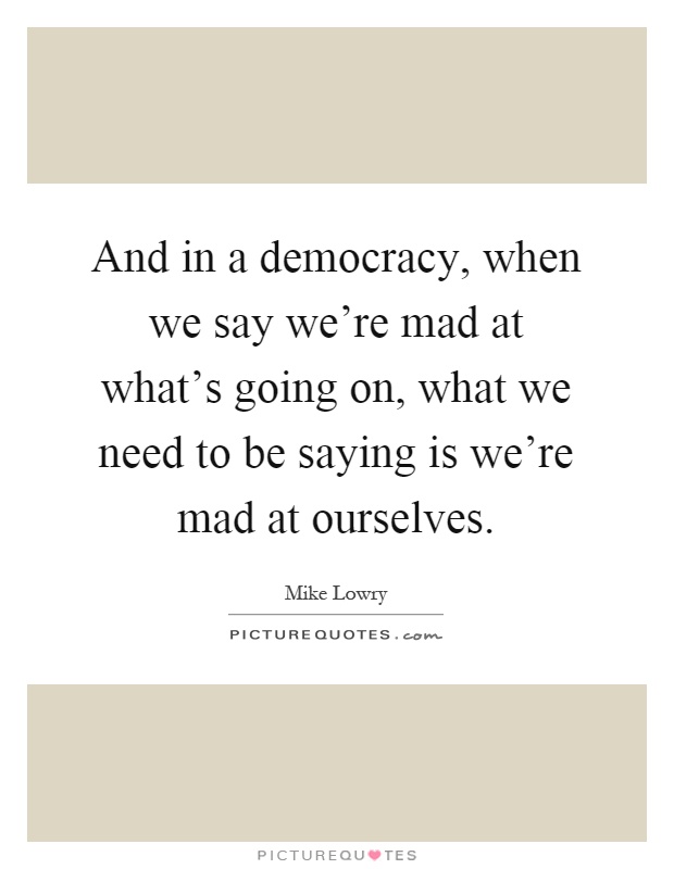 And in a democracy, when we say we're mad at what's going on, what we need to be saying is we're mad at ourselves Picture Quote #1