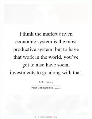 I think the market driven economic system is the most productive system, but to have that work in the world, you’ve got to also have social investments to go along with that Picture Quote #1