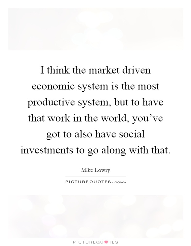I think the market driven economic system is the most productive system, but to have that work in the world, you've got to also have social investments to go along with that Picture Quote #1