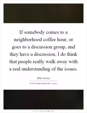 If somebody comes to a neighborhood coffee hour, or goes to a discussion group, and they have a discussion, I do think that people really walk away with a real understanding of the issues Picture Quote #1