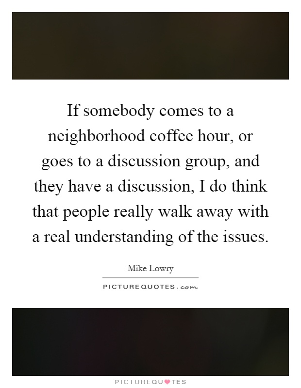 If somebody comes to a neighborhood coffee hour, or goes to a discussion group, and they have a discussion, I do think that people really walk away with a real understanding of the issues Picture Quote #1