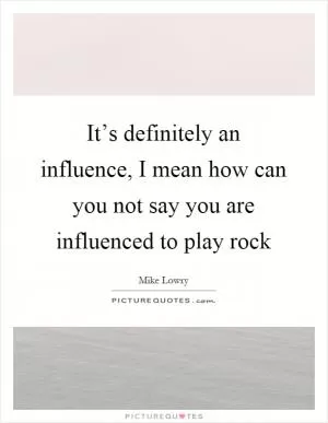 It’s definitely an influence, I mean how can you not say you are influenced to play rock Picture Quote #1