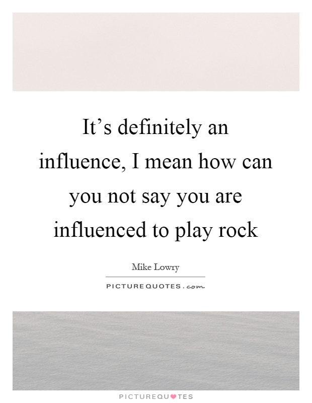 It's definitely an influence, I mean how can you not say you are influenced to play rock Picture Quote #1