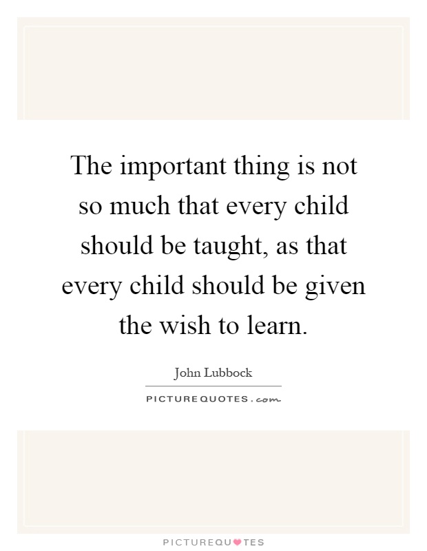 The important thing is not so much that every child should be taught, as that every child should be given the wish to learn Picture Quote #1