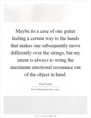 Maybe its a case of one guitar feeling a certain way to the hands that makes one subsequently move differently over the strings, but my intent is always to wring the maximum emotional resonance out of the object in hand Picture Quote #1