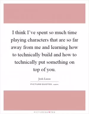 I think I’ve spent so much time playing characters that are so far away from me and learning how to technically build and how to technically put something on top of you Picture Quote #1