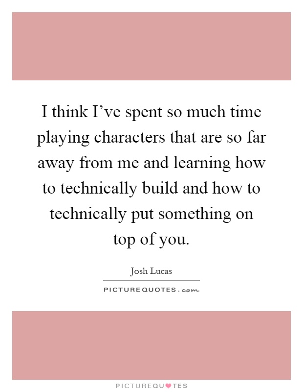 I think I've spent so much time playing characters that are so far away from me and learning how to technically build and how to technically put something on top of you Picture Quote #1