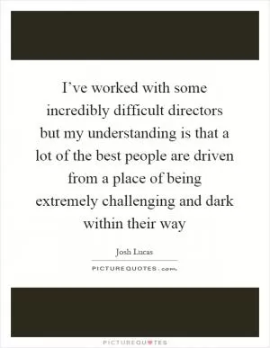 I’ve worked with some incredibly difficult directors but my understanding is that a lot of the best people are driven from a place of being extremely challenging and dark within their way Picture Quote #1