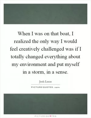 When I was on that boat, I realized the only way I would feel creatively challenged was if I totally changed everything about my environment and put myself in a storm, in a sense Picture Quote #1