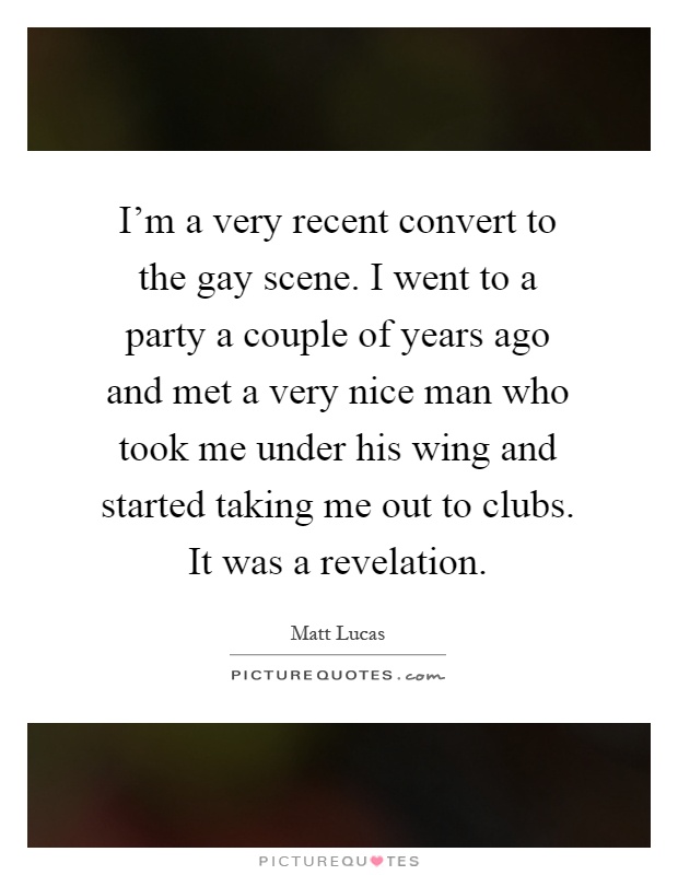 I'm a very recent convert to the gay scene. I went to a party a couple of years ago and met a very nice man who took me under his wing and started taking me out to clubs. It was a revelation Picture Quote #1