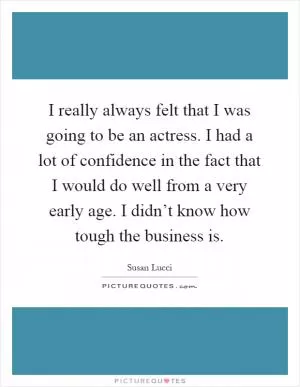 I really always felt that I was going to be an actress. I had a lot of confidence in the fact that I would do well from a very early age. I didn’t know how tough the business is Picture Quote #1