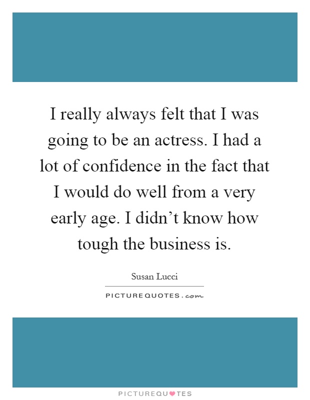 I really always felt that I was going to be an actress. I had a lot of confidence in the fact that I would do well from a very early age. I didn't know how tough the business is Picture Quote #1