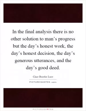 In the final analysis there is no other solution to man’s progress but the day’s honest work, the day’s honest decision, the day’s generous utterances, and the day’s good deed Picture Quote #1