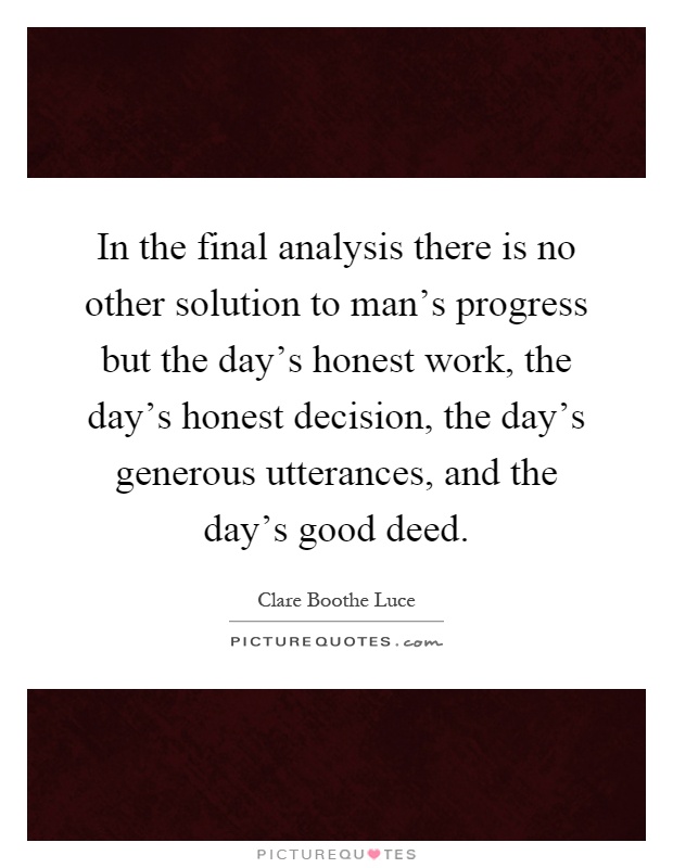 In the final analysis there is no other solution to man's progress but the day's honest work, the day's honest decision, the day's generous utterances, and the day's good deed Picture Quote #1