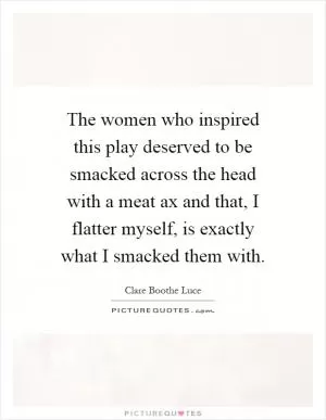 The women who inspired this play deserved to be smacked across the head with a meat ax and that, I flatter myself, is exactly what I smacked them with Picture Quote #1