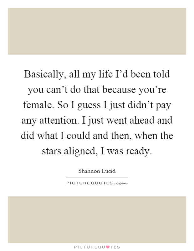 Basically, all my life I'd been told you can't do that because you're female. So I guess I just didn't pay any attention. I just went ahead and did what I could and then, when the stars aligned, I was ready Picture Quote #1