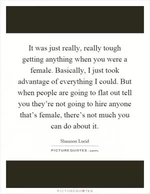 It was just really, really tough getting anything when you were a female. Basically, I just took advantage of everything I could. But when people are going to flat out tell you they’re not going to hire anyone that’s female, there’s not much you can do about it Picture Quote #1