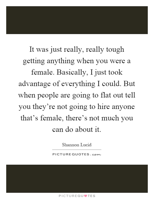 It was just really, really tough getting anything when you were a female. Basically, I just took advantage of everything I could. But when people are going to flat out tell you they're not going to hire anyone that's female, there's not much you can do about it Picture Quote #1