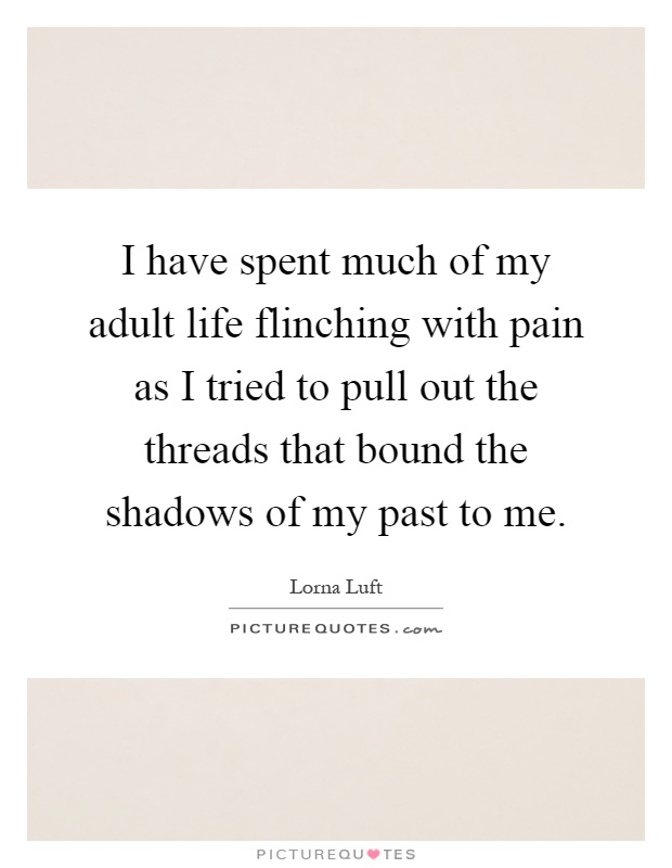 I have spent much of my adult life flinching with pain as I tried to pull out the threads that bound the shadows of my past to me Picture Quote #1