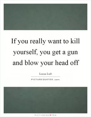 If you really want to kill yourself, you get a gun and blow your head off Picture Quote #1