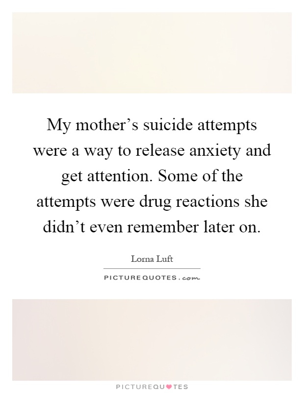 My mother's suicide attempts were a way to release anxiety and get attention. Some of the attempts were drug reactions she didn't even remember later on Picture Quote #1