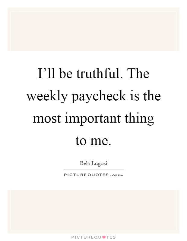 I'll be truthful. The weekly paycheck is the most important thing to me Picture Quote #1