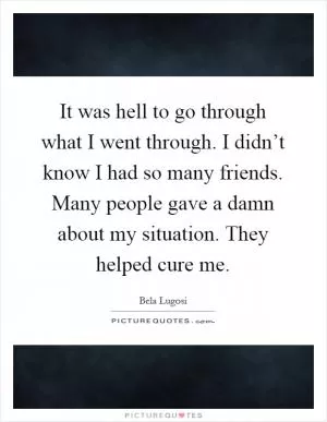 It was hell to go through what I went through. I didn’t know I had so many friends. Many people gave a damn about my situation. They helped cure me Picture Quote #1