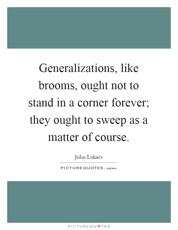 Generalizations, like brooms, ought not to stand in a corner forever; they ought to sweep as a matter of course Picture Quote #1