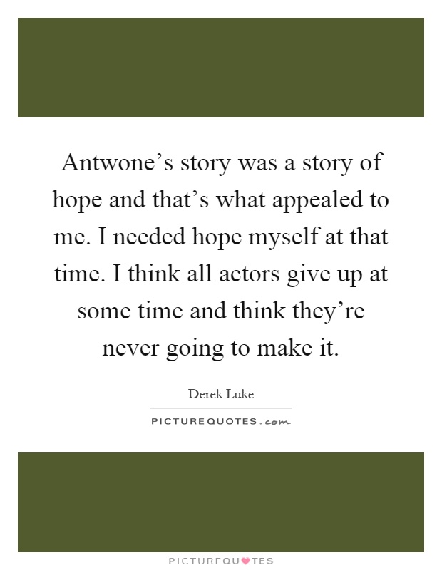 Antwone's story was a story of hope and that's what appealed to me. I needed hope myself at that time. I think all actors give up at some time and think they're never going to make it Picture Quote #1