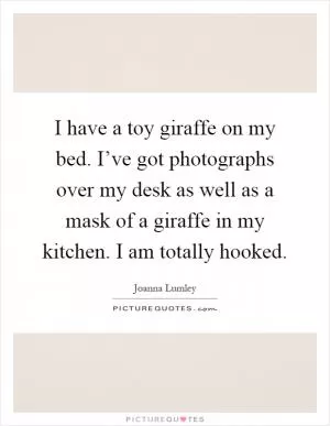 I have a toy giraffe on my bed. I’ve got photographs over my desk as well as a mask of a giraffe in my kitchen. I am totally hooked Picture Quote #1