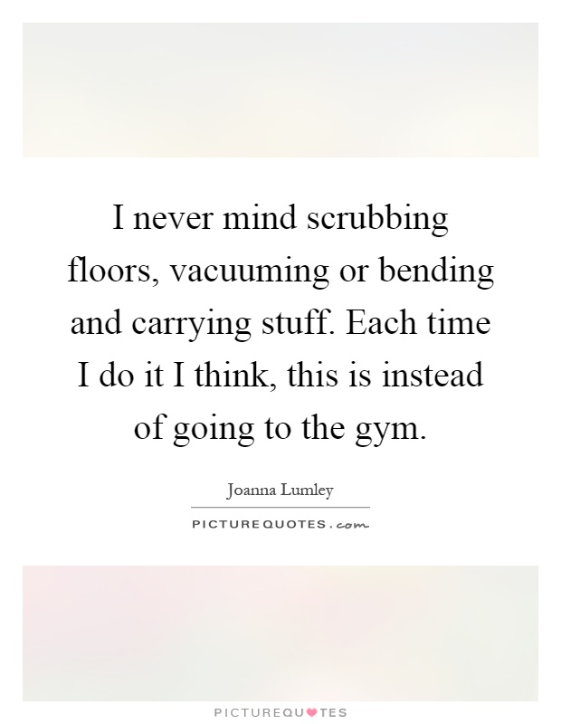 I never mind scrubbing floors, vacuuming or bending and carrying stuff. Each time I do it I think, this is instead of going to the gym Picture Quote #1