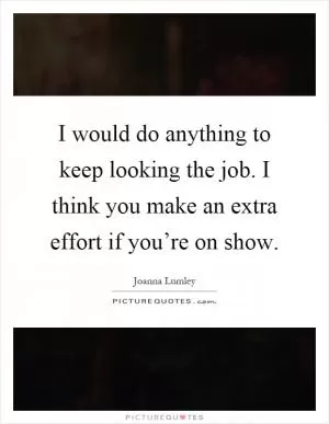 I would do anything to keep looking the job. I think you make an extra effort if you’re on show Picture Quote #1