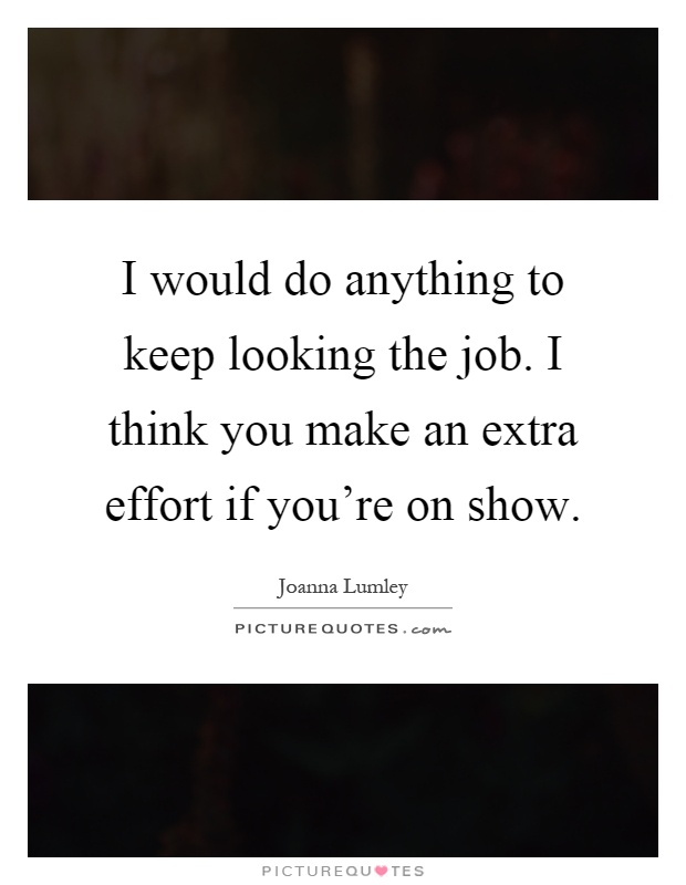 I would do anything to keep looking the job. I think you make an extra effort if you're on show Picture Quote #1
