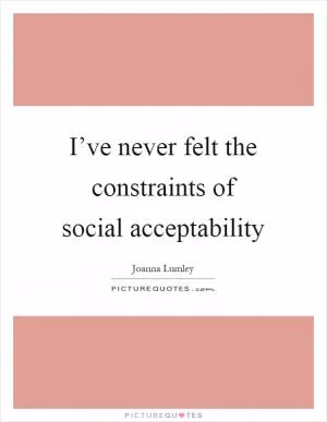 I’ve never felt the constraints of social acceptability Picture Quote #1