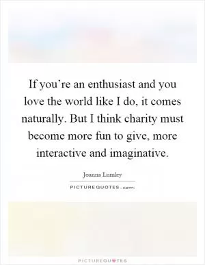 If you’re an enthusiast and you love the world like I do, it comes naturally. But I think charity must become more fun to give, more interactive and imaginative Picture Quote #1