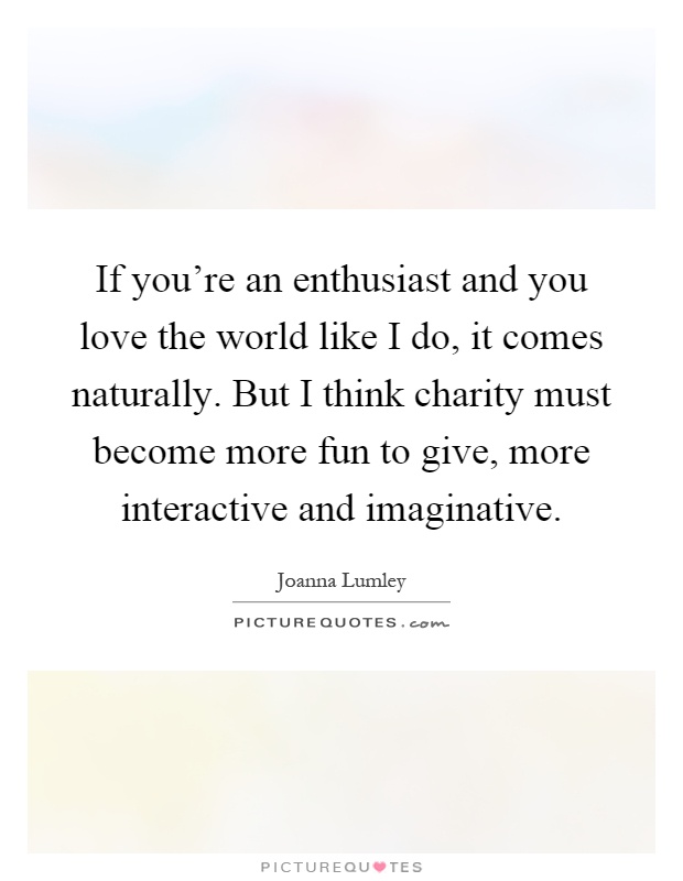 If you're an enthusiast and you love the world like I do, it comes naturally. But I think charity must become more fun to give, more interactive and imaginative Picture Quote #1