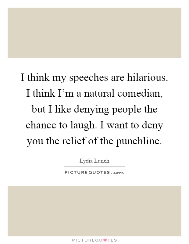 I think my speeches are hilarious. I think I'm a natural comedian, but I like denying people the chance to laugh. I want to deny you the relief of the punchline Picture Quote #1
