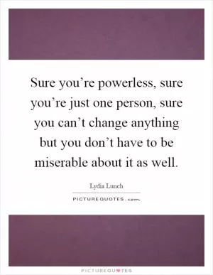 Sure you’re powerless, sure you’re just one person, sure you can’t change anything but you don’t have to be miserable about it as well Picture Quote #1