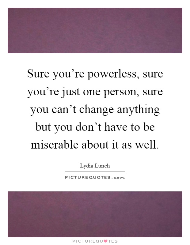 Sure you're powerless, sure you're just one person, sure you can't change anything but you don't have to be miserable about it as well Picture Quote #1