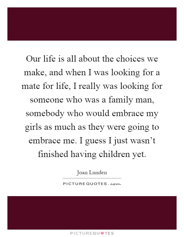 Our life is all about the choices we make, and when I was looking for a mate for life, I really was looking for someone who was a family man, somebody who would embrace my girls as much as they were going to embrace me. I guess I just wasn't finished having children yet Picture Quote #1