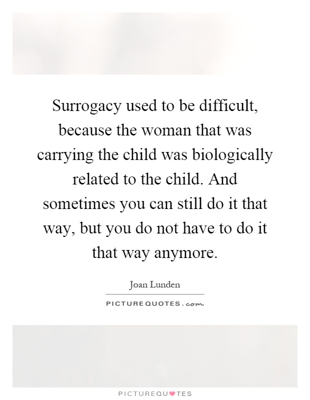 Surrogacy used to be difficult, because the woman that was carrying the child was biologically related to the child. And sometimes you can still do it that way, but you do not have to do it that way anymore Picture Quote #1
