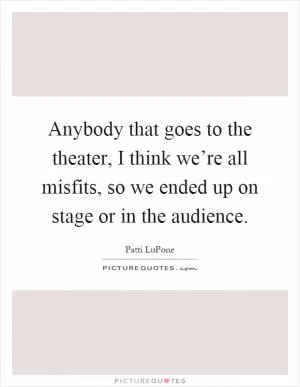 Anybody that goes to the theater, I think we’re all misfits, so we ended up on stage or in the audience Picture Quote #1