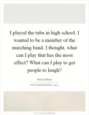 I played the tuba in high school. I wanted to be a member of the marching band. I thought, what can I play that has the most effect? What can I play to get people to laugh? Picture Quote #1