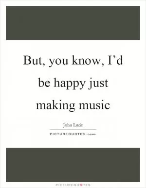 But, you know, I’d be happy just making music Picture Quote #1