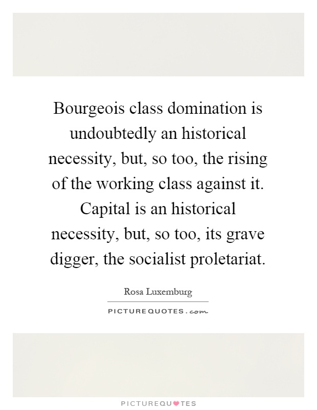 Bourgeois class domination is undoubtedly an historical necessity, but, so too, the rising of the working class against it. Capital is an historical necessity, but, so too, its grave digger, the socialist proletariat Picture Quote #1